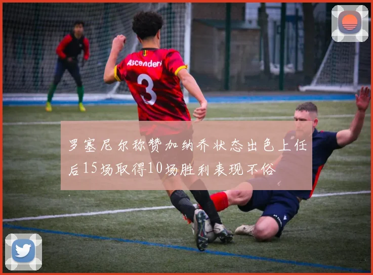 罗塞尼尔称赞加纳乔状态出色上任后15场取得10场胜利表现不俗