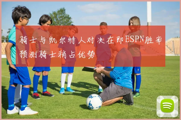 骑士与凯尔特人对决在即ESPN胜率预测骑士稍占优势