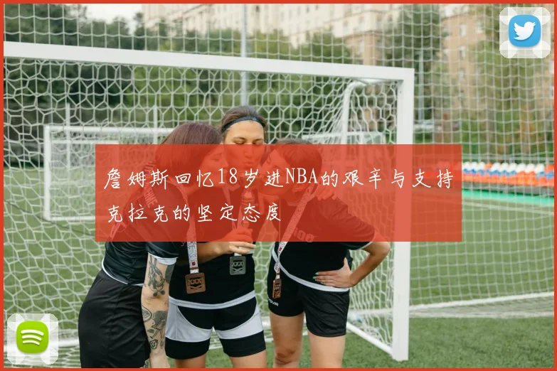 詹姆斯回忆18岁进NBA的艰辛与支持克拉克的坚定态度