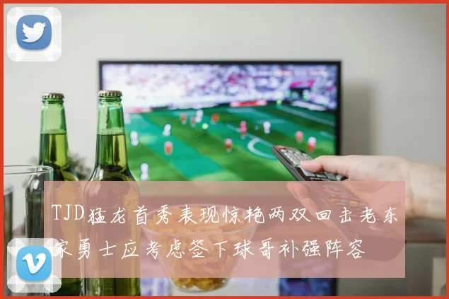 TJD猛龙首秀表现惊艳两双回击老东家勇士应考虑签下球哥补强阵容