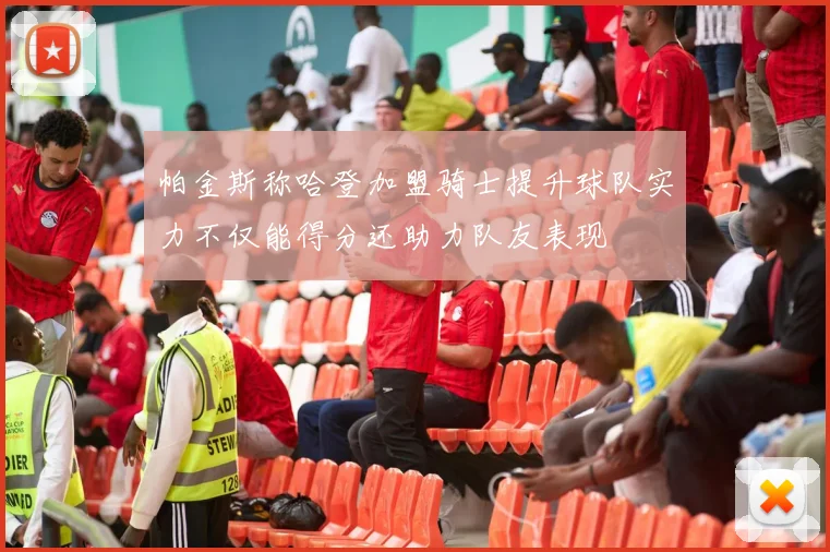 帕金斯称哈登加盟骑士提升球队实力不仅能得分还助力队友表现