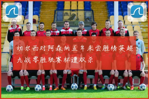 切尔西对阿森纳五年未尝胜绩英超九战零胜联赛杯遭双杀