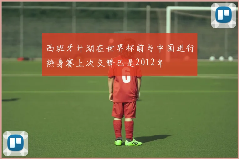 西班牙计划在世界杯前与中国进行热身赛上次交锋已是2012年