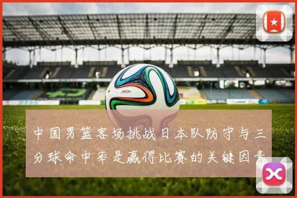 中国男篮客场挑战日本队防守与三分球命中率是赢得比赛的关键因素
