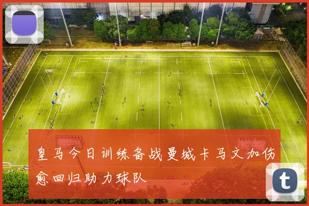 皇马今日训练备战曼城卡马文加伤愈回归助力球队