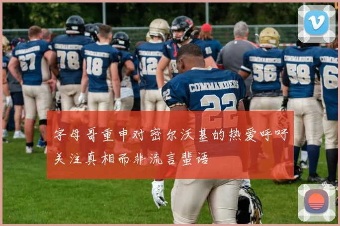 字母哥重申对密尔沃基的热爱呼吁关注真相而非流言蜚语