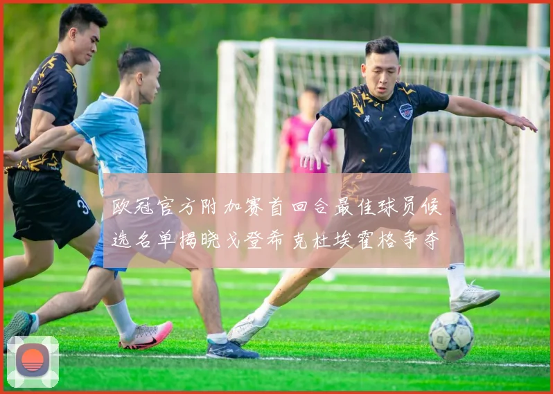 欧冠官方附加赛首回合最佳球员候选名单揭晓戈登希克杜埃霍格争夺荣誉