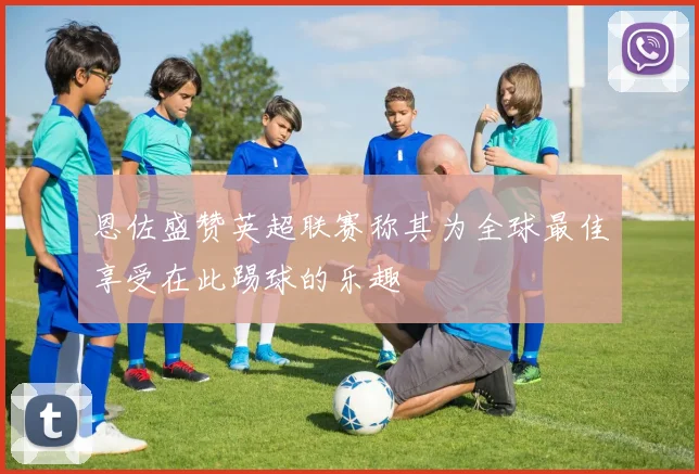 恩佐盛赞英超联赛称其为全球最佳享受在此踢球的乐趣