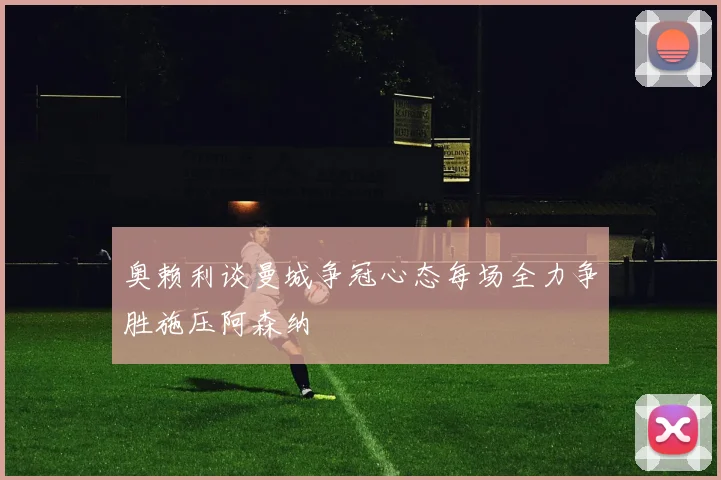 奥赖利谈曼城争冠心态每场全力争胜施压阿森纳