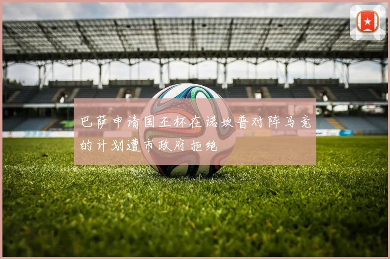 巴萨申请国王杯在诺坎普对阵马竞的计划遭市政府拒绝