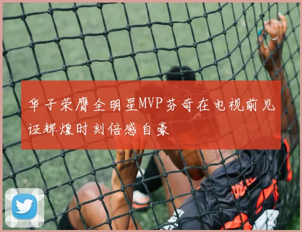 华子荣膺全明星MVP芬奇在电视前见证辉煌时刻倍感自豪