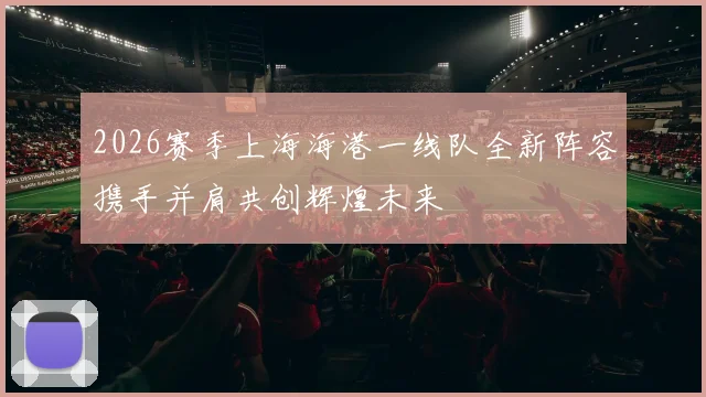 2026赛季上海海港一线队全新阵容携手并肩共创辉煌未来