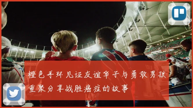 橙色手环见证友谊华子与勇敢男孩重聚分享战胜癌症的故事
